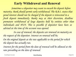 Early Withdrawal and Renewal
         Sometimes a depositor may want to encash his deposit before
maturity. Bank should permit early withdrawal. The R.B.I. states that
penal interest should not be charged if the deposit is reinvested in a
fresh deposit immediately. Banks may at their discretion, disallow
premature withdrawal of large deposits held by entities other than
individuals and HUF. This is possible if depositor have been so
advised at the time of the account was opened.
           In case of renewal, the deposits are renewed on maturity on
the request of the depositor. Interest on renewal will be;
On the original deposit at the rate applicable to the period for which
the deposit has actually run.
Interest for the period from the date of renewal will be allowed at the
rate prevailing on the date of renewal.
 Fixed Deposit Accounts         Retail Banking                   Chapter 06
 