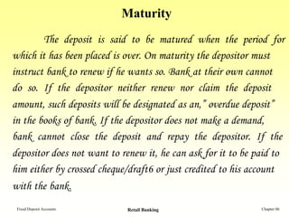 Maturity
        The deposit is said to be matured when the period for
which it has been placed is over. On maturity the depositor must
instruct bank to renew if he wants so. Bank at their own cannot
do so. If the depositor neither renew nor claim the deposit
amount, such deposits will be designated as an,” overdue deposit”
in the books of bank. If the depositor does not make a demand,
bank cannot close the deposit and repay the depositor. If the
depositor does not want to renew it, he can ask for it to be paid to
him either by crossed cheque/draft6 or just credited to his account
with the bank.
 Fixed Deposit Accounts     Retail Banking                    Chapter 06
 