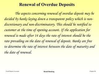 Renewal of Overdue Deposits
         The aspects concerning renewal of overdue deposit may be
decided by banks laying down a transparent policy which is non-
discretionary and non-discriminatory. This should be notified to
customer at the time of opening account. If the application for
renewal is made after 14 days the rate of interest should be the
rate prevailing on the date of renewal of deposit. Banks are free
to determine the rate of interest between the date of maturity and
the date of renewal.



 Fixed Deposit Accounts              Retail Banking           Chapter 06
 
