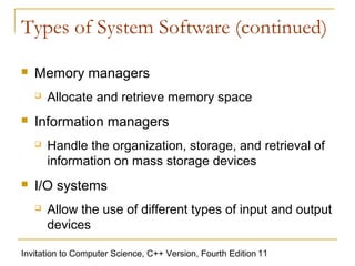 Types of System Software (continued)

   Memory managers
       Allocate and retrieve memory space
   Information managers
       Handle the organization, storage, and retrieval of
        information on mass storage devices
   I/O systems
       Allow the use of different types of input and output
        devices

Invitation to Computer Science, C++ Version, Fourth Edition 11
 