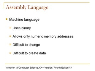 Assembly Language

   Machine language

       Uses binary

       Allows only numeric memory addresses

       Difficult to change

       Difficult to create data



Invitation to Computer Science, C++ Version, Fourth Edition 13
 