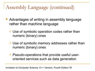 Assembly Language (continued)

   Advantages of writing in assembly language
    rather than machine language
       Use of symbolic operation codes rather than
        numeric (binary) ones
       Use of symbolic memory addresses rather than
        numeric (binary) ones
       Pseudo-operations that provide useful user-
        oriented services such as data generation

Invitation to Computer Science, C++ Version, Fourth Edition 18
 