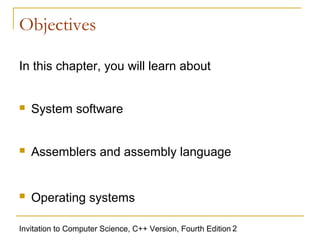 Objectives

In this chapter, you will learn about


   System software


   Assemblers and assembly language


   Operating systems

Invitation to Computer Science, C++ Version, Fourth Edition 2
 