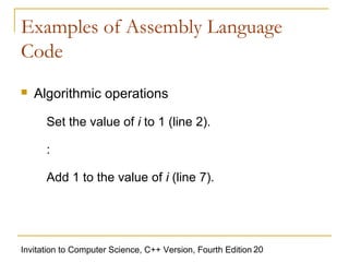 Examples of Assembly Language
Code
   Algorithmic operations

      Set the value of i to 1 (line 2).

      :

      Add 1 to the value of i (line 7).




Invitation to Computer Science, C++ Version, Fourth Edition 20
 