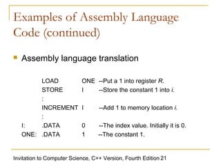 Examples of Assembly Language
Code (continued)
   Assembly language translation

         LOAD              ONE --Put a 1 into register R.
         STORE             I   --Store the constant 1 into i.
         :
         INCREMENT         I      --Add 1 to memory location i.
         :
    I:   .DATA             0      --The index value. Initially it is 0.
    ONE: .DATA             1      --The constant 1.


Invitation to Computer Science, C++ Version, Fourth Edition 21
 