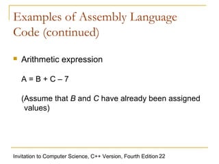 Examples of Assembly Language
Code (continued)
   Arithmetic expression

    A=B+C–7

    (Assume that B and C have already been assigned
     values)




Invitation to Computer Science, C++ Version, Fourth Edition 22
 