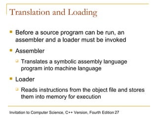 Translation and Loading

   Before a source program can be run, an
    assembler and a loader must be invoked
   Assembler
       Translates a symbolic assembly language
        program into machine language
   Loader
       Reads instructions from the object file and stores
        them into memory for execution

Invitation to Computer Science, C++ Version, Fourth Edition 27
 