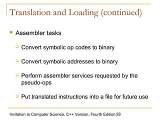 Translation and Loading (continued)

   Assembler tasks

       Convert symbolic op codes to binary

       Convert symbolic addresses to binary

       Perform assembler services requested by the
        pseudo-ops

       Put translated instructions into a file for future use

Invitation to Computer Science, C++ Version, Fourth Edition 28
 