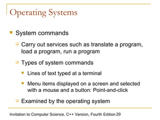 Operating Systems

   System commands
       Carry out services such as translate a program,
        load a program, run a program
       Types of system commands
           Lines of text typed at a terminal
           Menu items displayed on a screen and selected
            with a mouse and a button: Point-and-click
       Examined by the operating system

Invitation to Computer Science, C++ Version, Fourth Edition 29
 