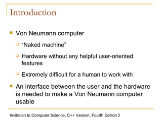 Introduction

   Von Neumann computer
       “Naked machine”
       Hardware without any helpful user-oriented
        features
       Extremely difficult for a human to work with
   An interface between the user and the hardware
    is needed to make a Von Neumann computer
    usable

Invitation to Computer Science, C++ Version, Fourth Edition 3
 