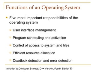 Functions of an Operating System
   Five most important responsibilities of the
    operating system
       User interface management
       Program scheduling and activation
       Control of access to system and files
       Efficient resource allocation
       Deadlock detection and error detection

Invitation to Computer Science, C++ Version, Fourth Edition 30
 