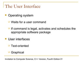 The User Interface
   Operating system
       Waits for a user command
       If command is legal, activates and schedules the
        appropriate software package

   User interfaces
       Text-oriented
       Graphical

Invitation to Computer Science, C++ Version, Fourth Edition 31
 