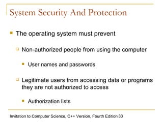 System Security And Protection

   The operating system must prevent

       Non-authorized people from using the computer

           User names and passwords

       Legitimate users from accessing data or programs
        they are not authorized to access

           Authorization lists

Invitation to Computer Science, C++ Version, Fourth Edition 33
 