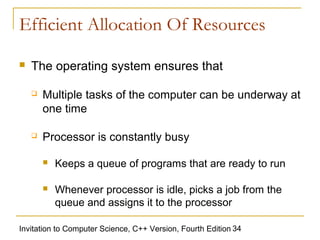 Efficient Allocation Of Resources

   The operating system ensures that

       Multiple tasks of the computer can be underway at
        one time

       Processor is constantly busy

           Keeps a queue of programs that are ready to run

           Whenever processor is idle, picks a job from the
            queue and assigns it to the processor

Invitation to Computer Science, C++ Version, Fourth Edition 34
 