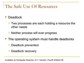 The Safe Use Of Resources

   Deadlock
       Two processes are each holding a resource the
        other needs
       Neither process will ever progress
   The operating system must handle deadlocks
       Deadlock prevention
       Deadlock recovery

Invitation to Computer Science, C++ Version, Fourth Edition 35
 
