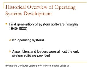 Historical Overview of Operating
Systems Development
   First generation of system software (roughly
    1945-1955)


       No operating systems


       Assemblers and loaders were almost the only
        system software provided

Invitation to Computer Science, C++ Version, Fourth Edition 36
 