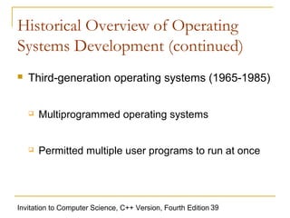 Historical Overview of Operating
Systems Development (continued)
   Third-generation operating systems (1965-1985)


       Multiprogrammed operating systems


       Permitted multiple user programs to run at once




Invitation to Computer Science, C++ Version, Fourth Edition 39
 