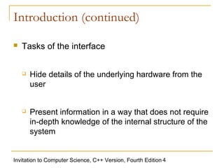 Introduction (continued)

   Tasks of the interface


       Hide details of the underlying hardware from the
        user


       Present information in a way that does not require
        in-depth knowledge of the internal structure of the
        system


Invitation to Computer Science, C++ Version, Fourth Edition 4
 