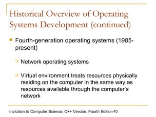 Historical Overview of Operating
Systems Development (continued)
   Fourth-generation operating systems (1985-
    present)

       Network operating systems

       Virtual environment treats resources physically
        residing on the computer in the same way as
        resources available through the computer’s
        network

Invitation to Computer Science, C++ Version, Fourth Edition 40
 