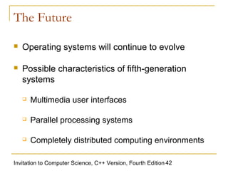 The Future

   Operating systems will continue to evolve

   Possible characteristics of fifth-generation
    systems

       Multimedia user interfaces

       Parallel processing systems

       Completely distributed computing environments

Invitation to Computer Science, C++ Version, Fourth Edition 42
 