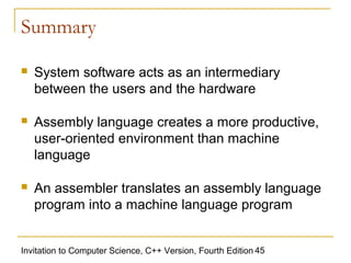 Summary

   System software acts as an intermediary
    between the users and the hardware

   Assembly language creates a more productive,
    user-oriented environment than machine
    language

   An assembler translates an assembly language
    program into a machine language program


Invitation to Computer Science, C++ Version, Fourth Edition 45
 