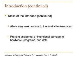 Introduction (continued)

   Tasks of the interface (continued)


       Allow easy user access to the available resources


       Prevent accidental or intentional damage to
        hardware, programs, and data




Invitation to Computer Science, C++ Version, Fourth Edition 5
 
