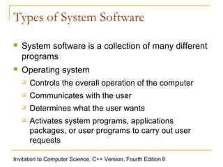 Types of System Software

   System software is a collection of many different
    programs
   Operating system
       Controls the overall operation of the computer
       Communicates with the user
       Determines what the user wants
       Activates system programs, applications
        packages, or user programs to carry out user
        requests

Invitation to Computer Science, C++ Version, Fourth Edition 8
 