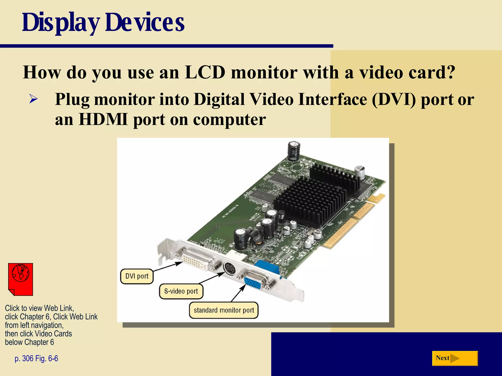 Display Devices How do you use an LCD monitor with a video card? p. 306 Fig. 6-6 Plug monitor into   Digital Video Interface (DVI)   port or an HDMI port on computer Next Click to view Web Link, click Chapter 6, Click Web Link from left navigation,  then click Video Cards below Chapter 6 