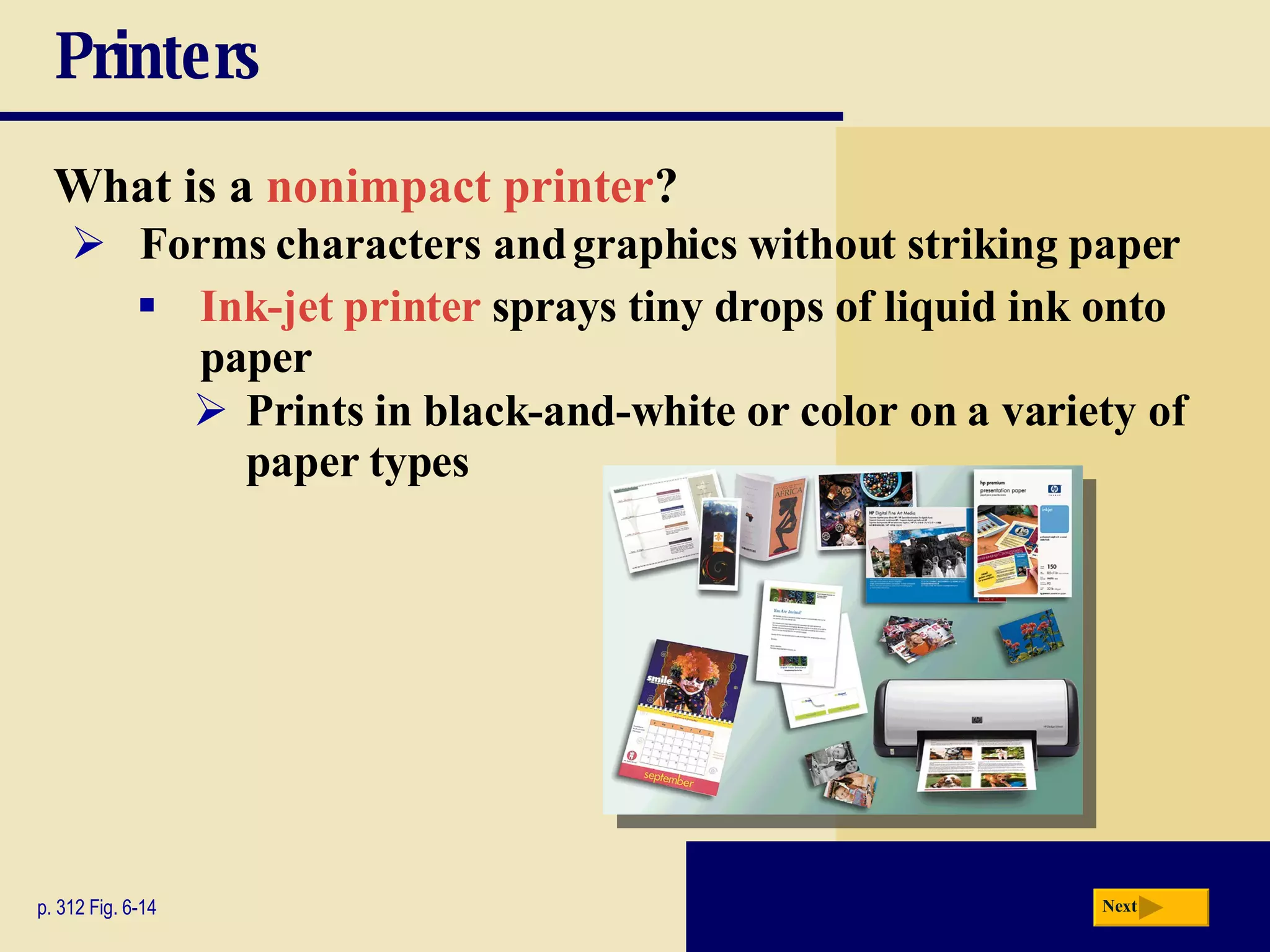 Printers What is a   nonimpact printer ? p. 312 Fig. 6-14 Forms characters and graphics without striking paper Ink-jet printer   sprays tiny drops of liquid ink onto paper Prints in black-and-white or color on a variety of paper types Next 