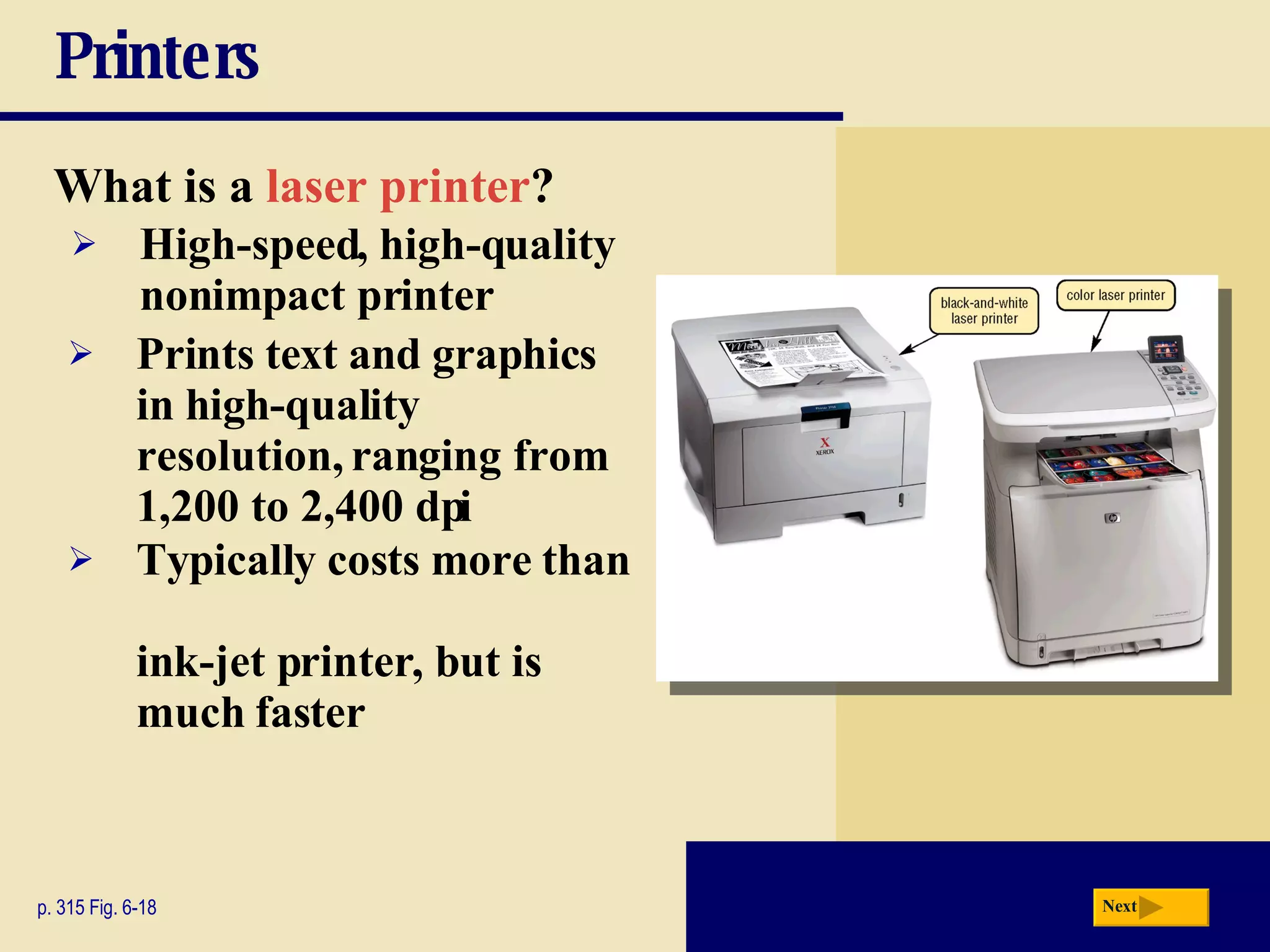 Printers What is a   laser printer ? p. 315 Fig. 6-18 High-speed, high-quality nonimpact printer Prints text and graphics in high-quality resolution, ranging from 1,200 to 2,400 dpi Typically costs more than  ink-jet printer, but is much faster Next 