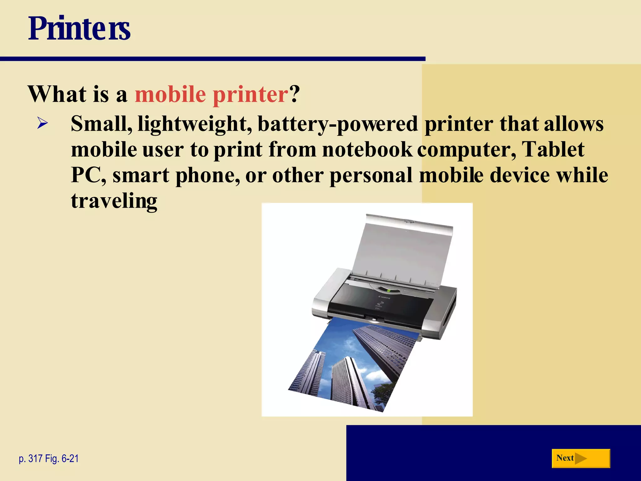 Printers What is a   mobile printer ? p. 317 Fig. 6-21 Small, lightweight, battery-powered printer that allows mobile user to print from notebook computer, Tablet PC, smart phone, or other personal mobile device while traveling Next 