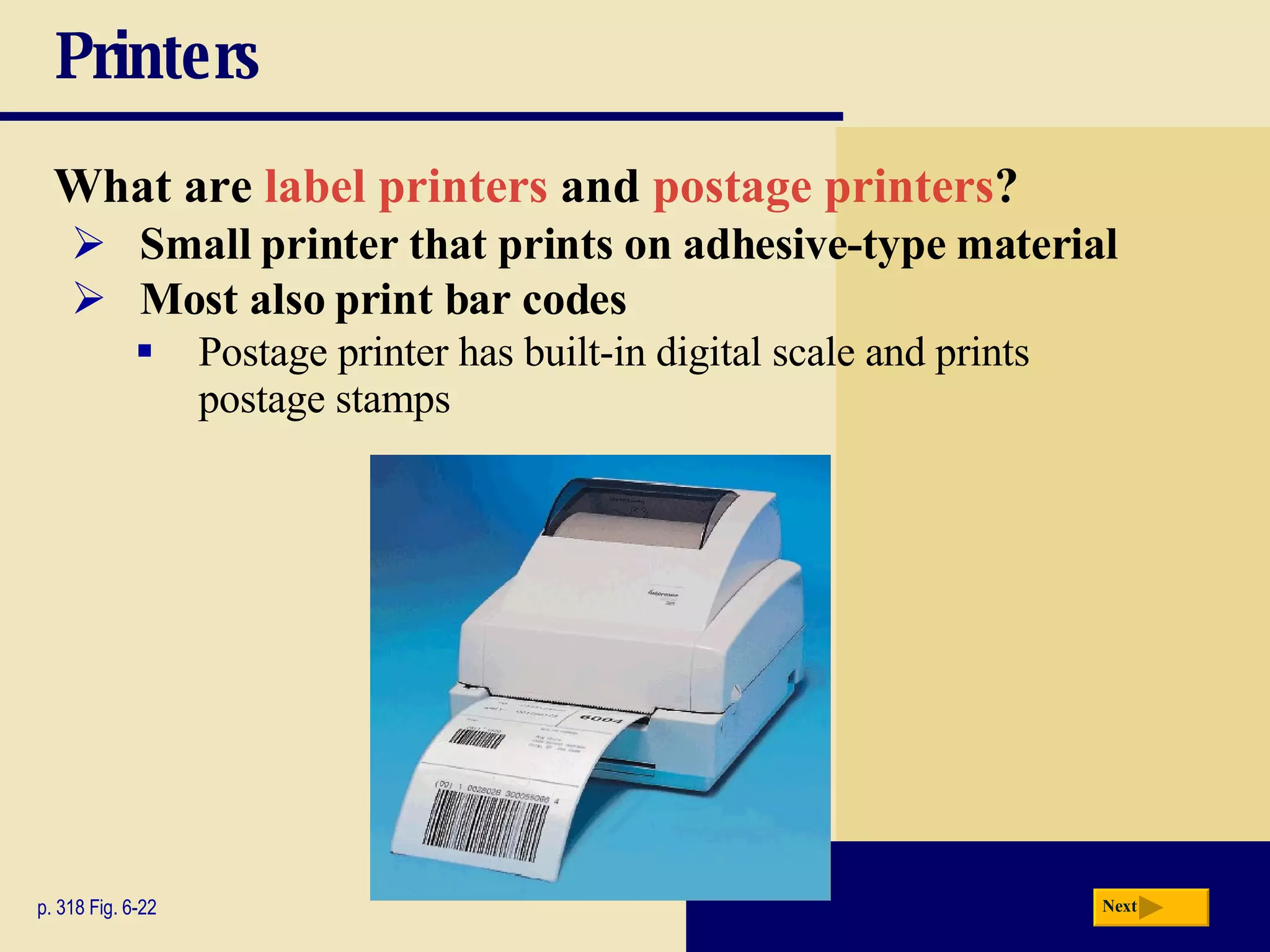 Printers What are  label printers  and  postage printers ? p. 318 Fig. 6-22 Small printer that prints on adhesive-type material Postage printer has built-in digital scale and prints postage stamps Most also print bar codes Next 