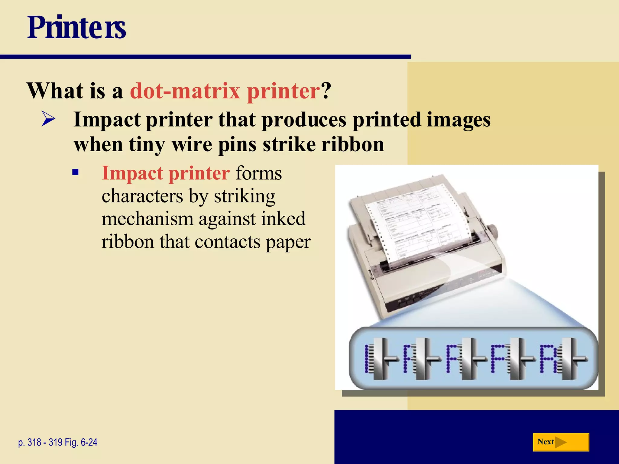 Printers What is a   dot-matrix printer ? p. 318 - 319 Fig. 6-24 Impact printer that produces printed images  when tiny wire pins strike ribbon Impact printer  forms  characters by striking  mechanism against inked  ribbon that contacts paper Next 