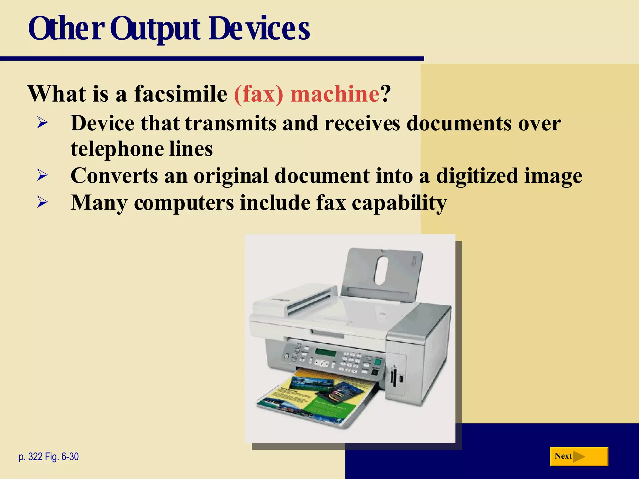 Other Output Devices What is a   facsimile  (fax) machine ? p. 322 Fig. 6-30 Device that transmits and receives documents over telephone lines Converts an original document into a digitized image Many computers include fax capability Next 