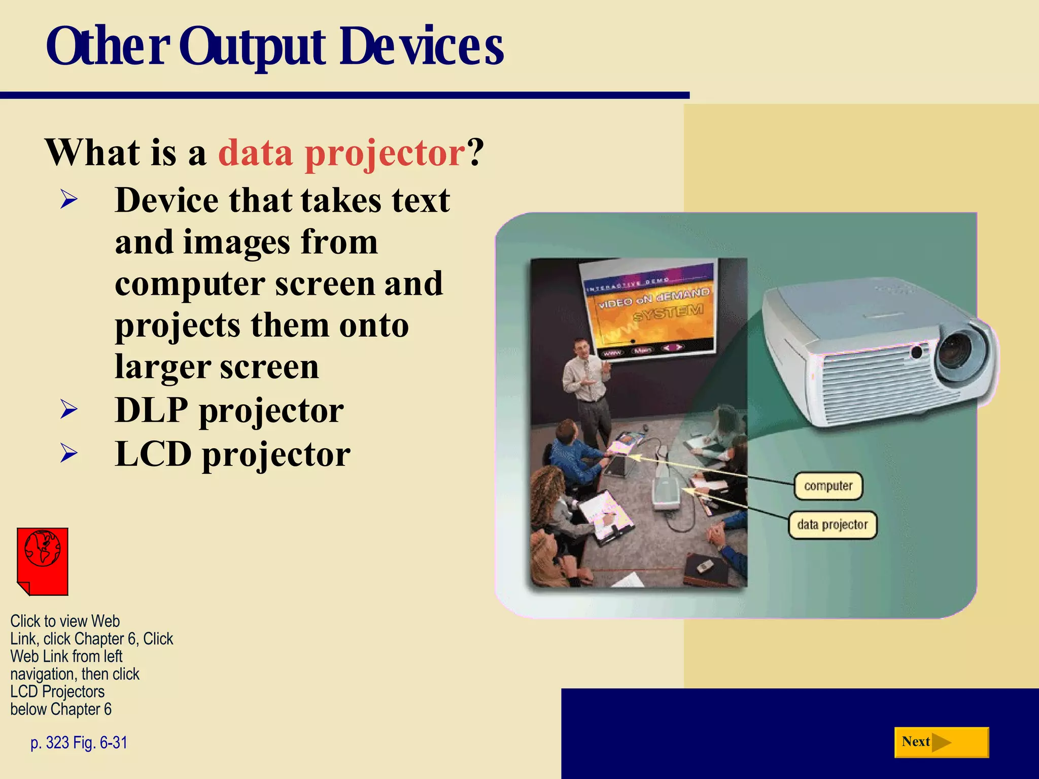 Other Output Devices What is a   data projector ? p. 323 Fig. 6-31 Device that takes text and images from computer screen and projects them onto larger screen DLP projector LCD projector Next Click to view Web  Link, click Chapter 6, Click  Web Link from left  navigation, then click  LCD Projectors below Chapter 6 