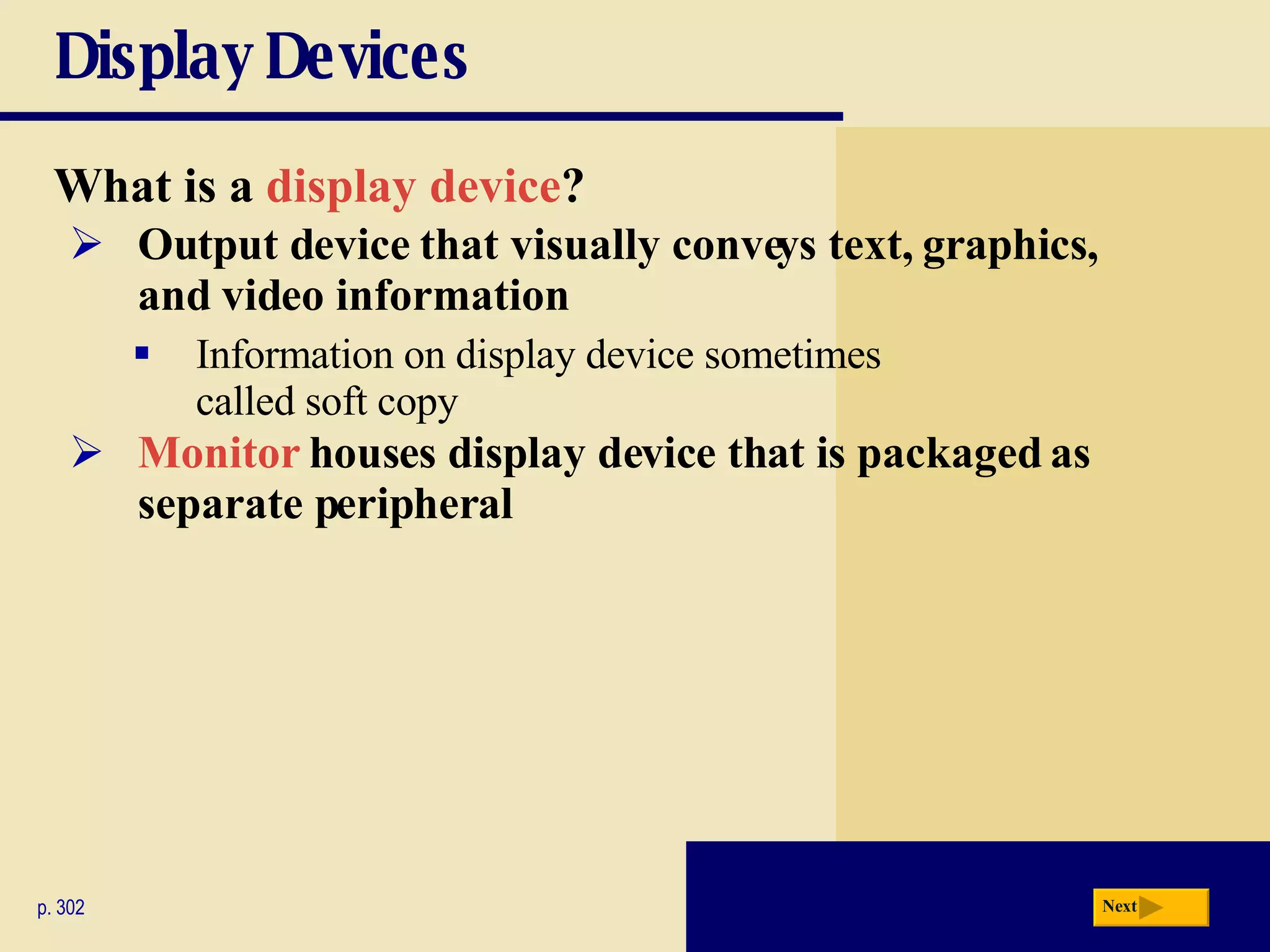 Display Devices What is a   display device ? p. 302 Output device that visually conveys text, graphics, and video information Information on display device sometimes  called soft copy Monitor   houses display device that is packaged as separate peripheral Next 