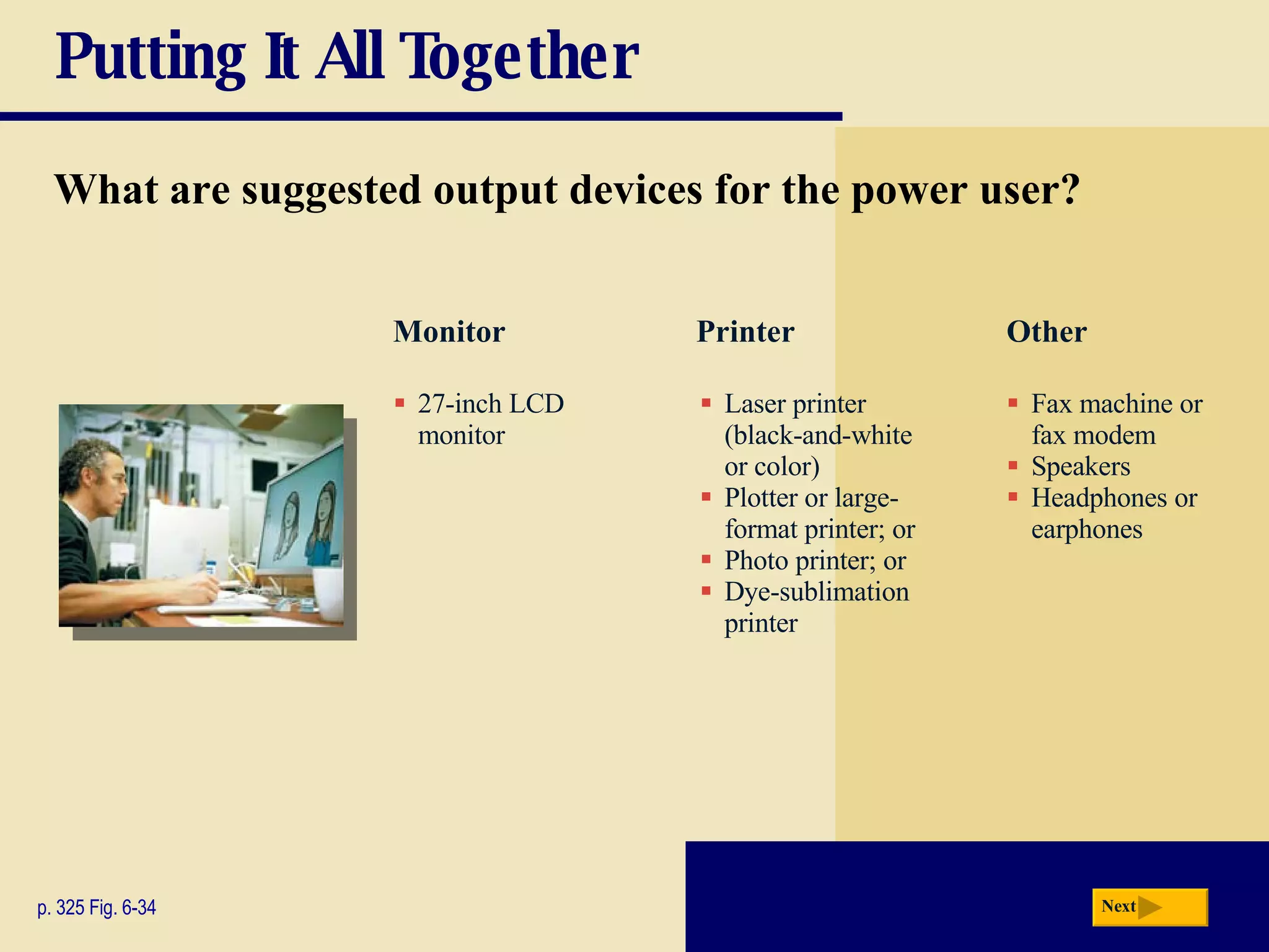 Putting It All Together What are suggested output devices for the power user? p. 325 Fig. 6-34 27-inch LCD monitor Laser printer (black-and-white or color) Plotter or large-format printer; or Photo printer; or Dye-sublimation printer Fax machine or fax modem Speakers Headphones or earphones Monitor Printer Other Next 