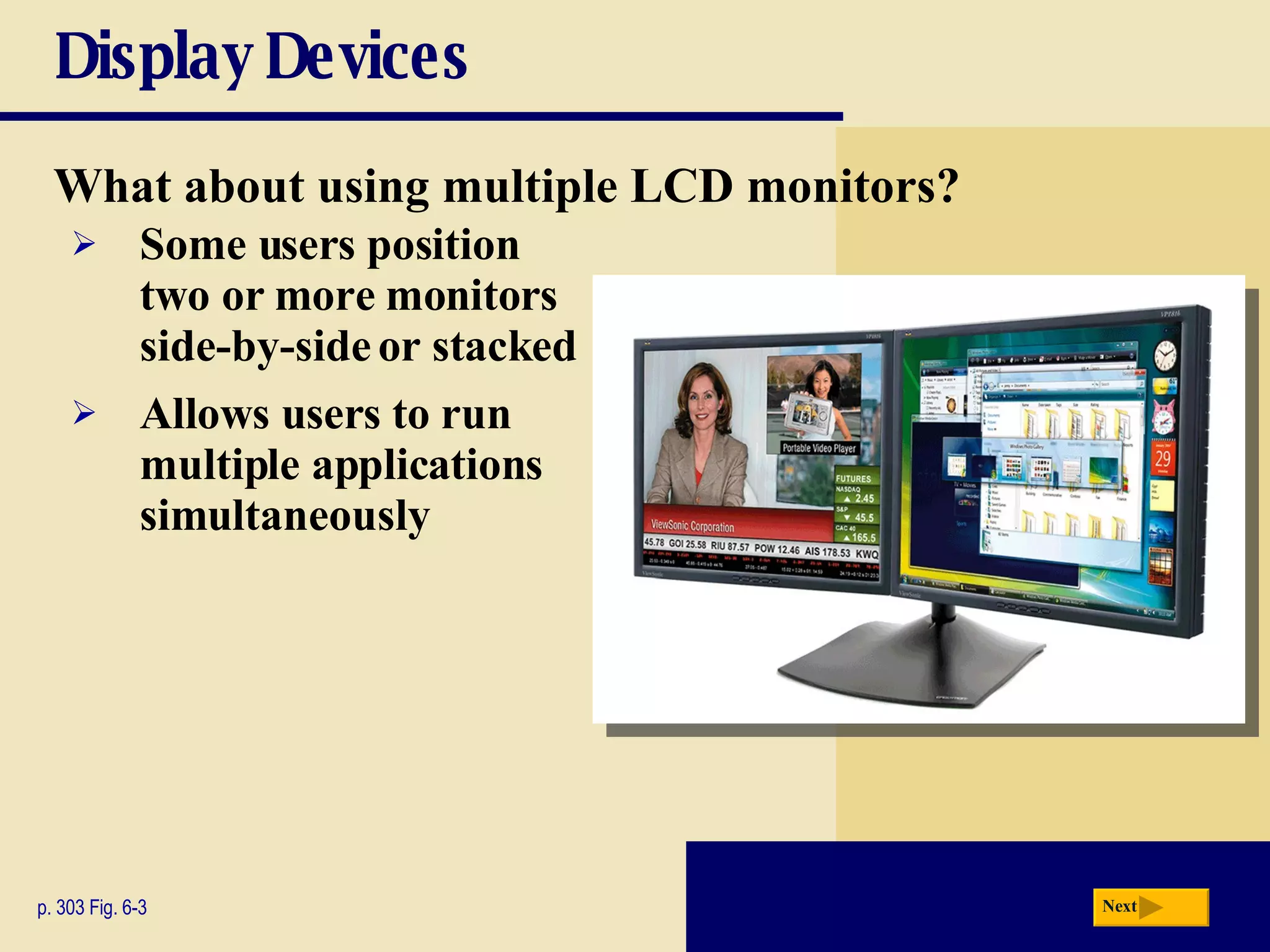 Display Devices What about using multiple LCD monitors? p. 303 Fig. 6-3 Some users position two or more monitors side-by-side or stacked Allows users to run multiple applications simultaneously Next 