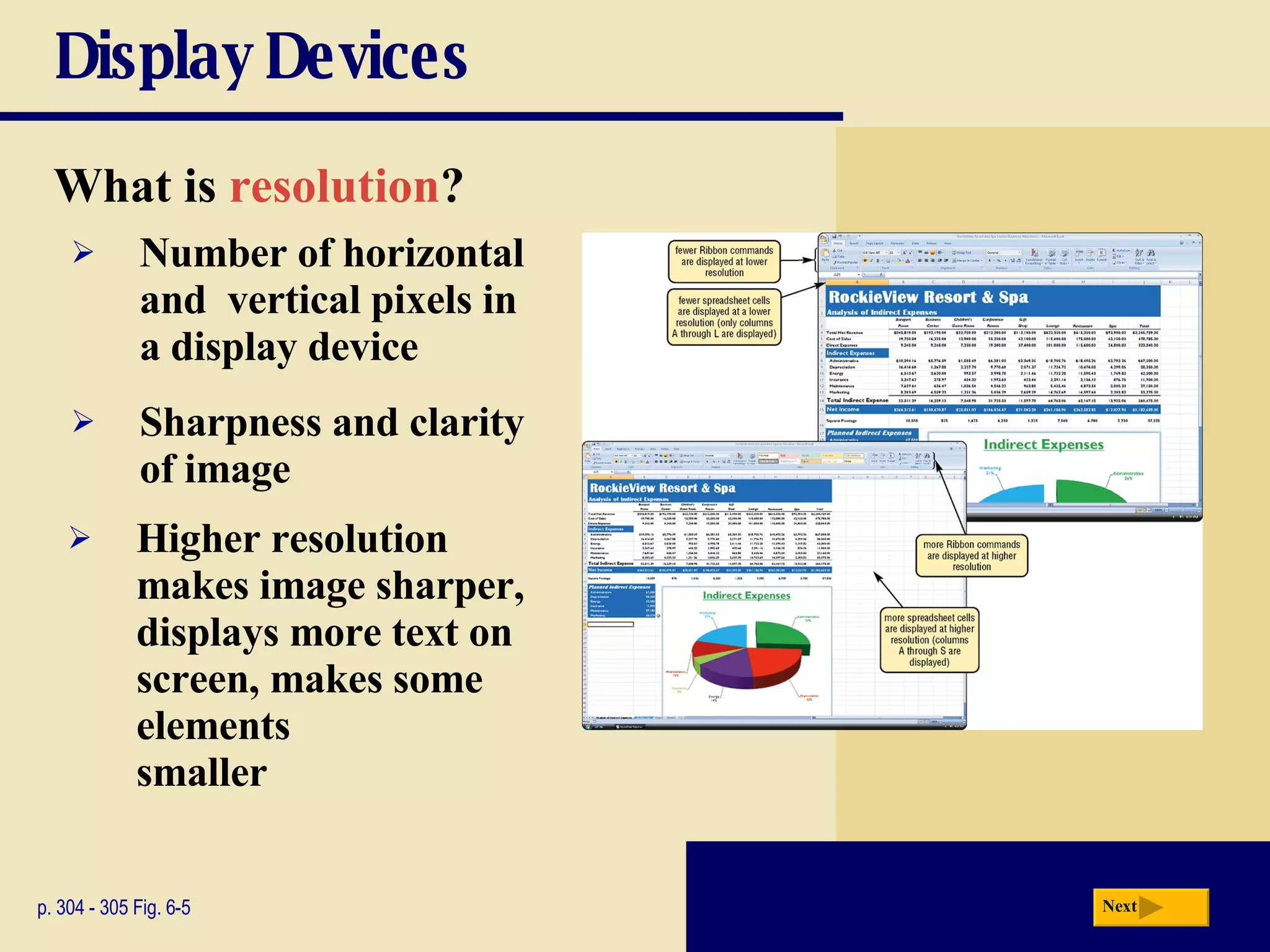 Display Devices What is   resolution ? p. 304 - 305 Fig. 6-5 Sharpness and clarity of image Higher resolution makes image sharper, displays more text on screen, makes some elements  smaller Number of horizontal and  vertical pixels in a display device Next 