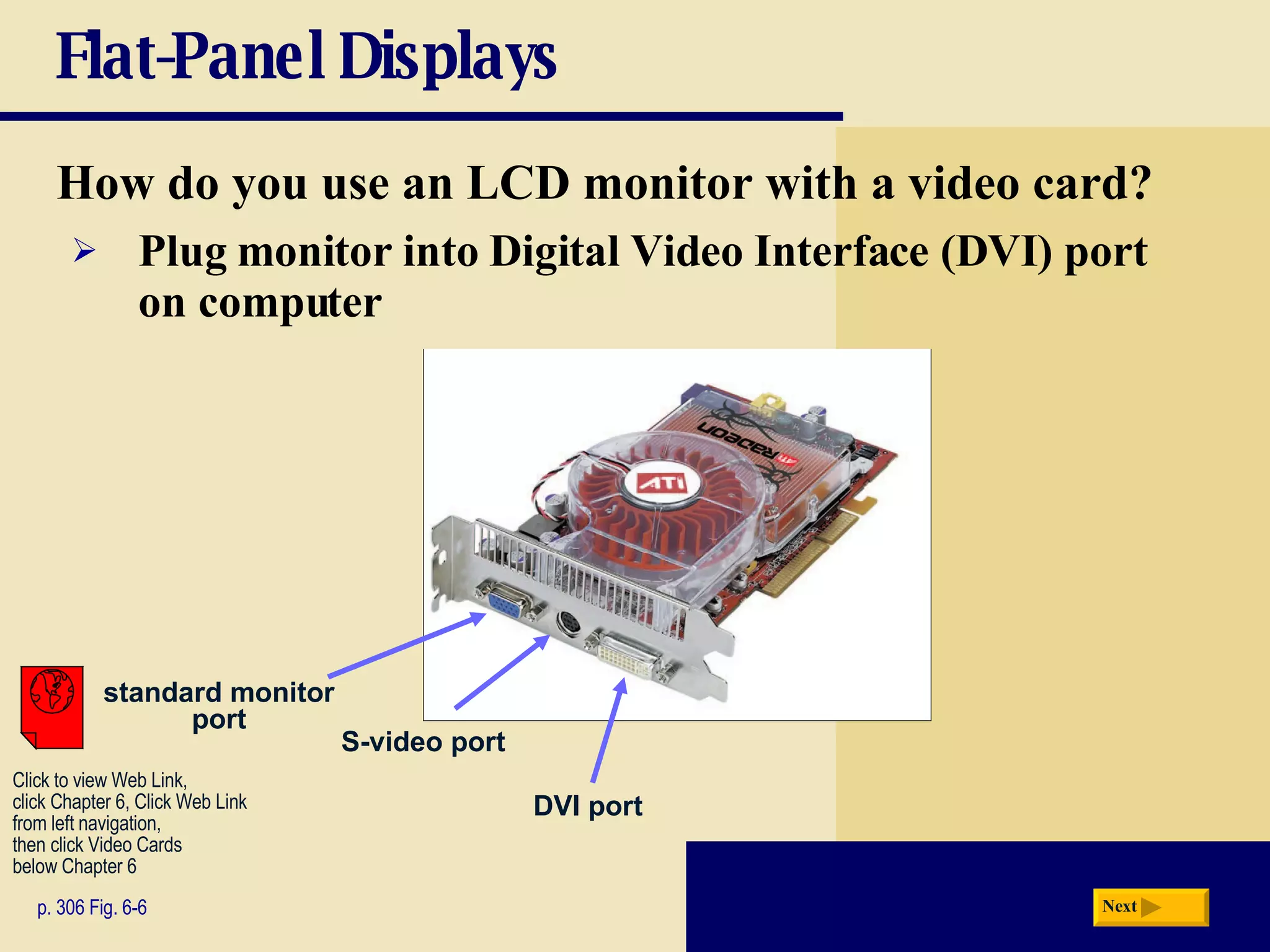Flat-Panel Displays How do you use an LCD monitor with a video card? p. 306 Fig. 6-6 Plug monitor into   Digital Video Interface (DVI)   port on computer standard monitor port S-video port DVI port Next Click to view Web Link, click Chapter 6, Click Web Link from left navigation,  then click Video Cards below Chapter 6 