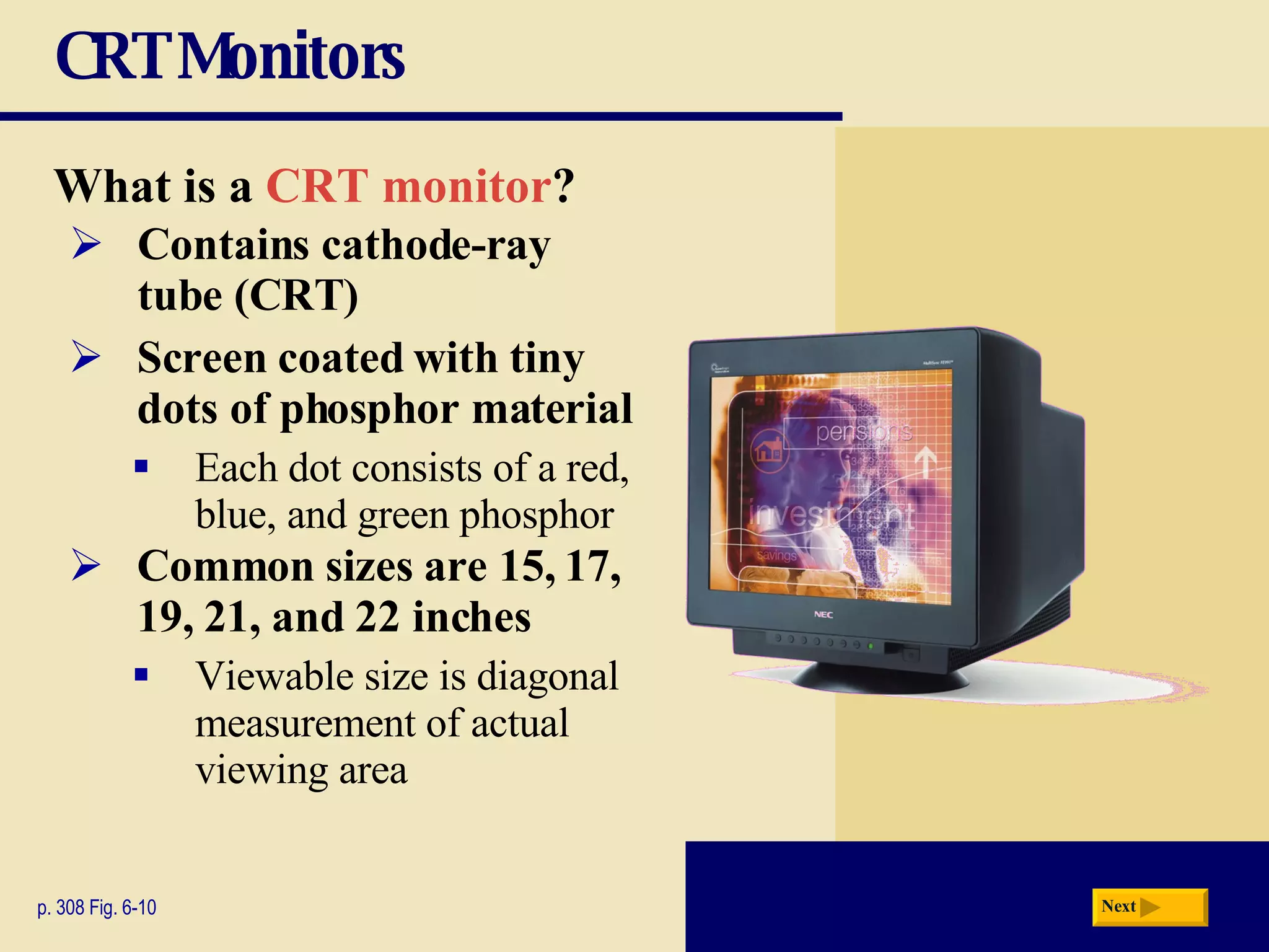 CRT Monitors What is a   CRT monitor ? p. 308 Fig. 6-10 Contains   cathode-ray  tube (CRT) Screen coated with tiny dots of phosphor material Each dot consists of a red, blue, and green phosphor Common sizes are 15, 17, 19, 21, and 22 inches Viewable size is diagonal measurement of actual viewing area Next 
