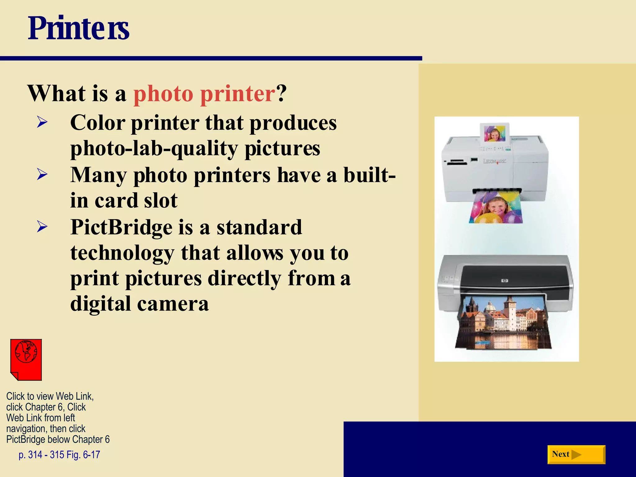 Printers What is a   photo printer ? p. 314 - 315 Fig. 6-17 Color printer that produces photo-lab-quality pictures Many photo printers have a built-in card slot PictBridge is a standard technology that allows you to print pictures directly from a digital camera Next Click to view Web Link, click Chapter 6, Click  Web Link from left  navigation, then click  PictBridge below Chapter 6 