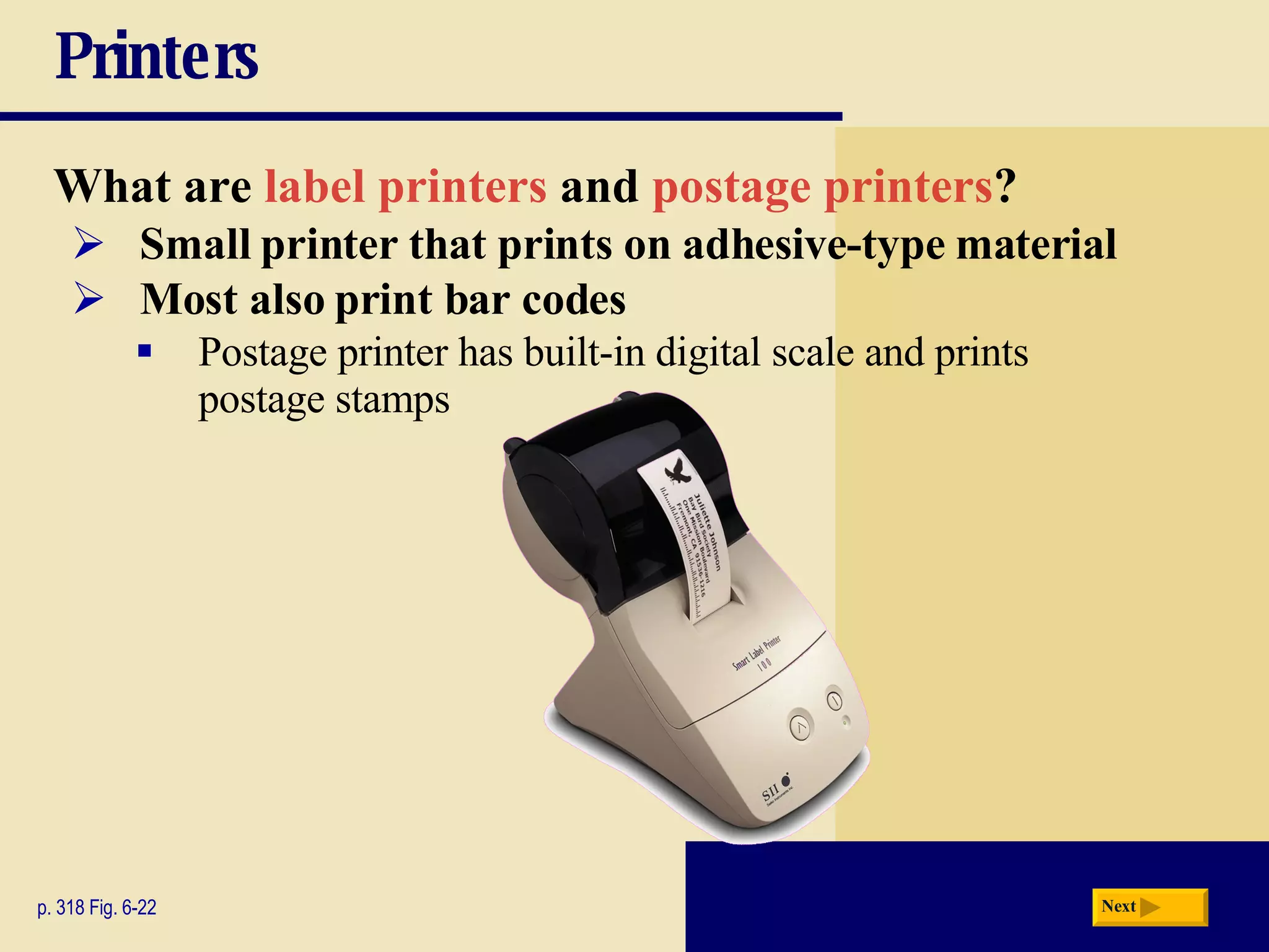 Printers What are  label printers  and  postage printers ? p. 318 Fig. 6-22 Small printer that prints on adhesive-type material Postage printer has built-in digital scale and prints postage stamps Most also print bar codes Next 
