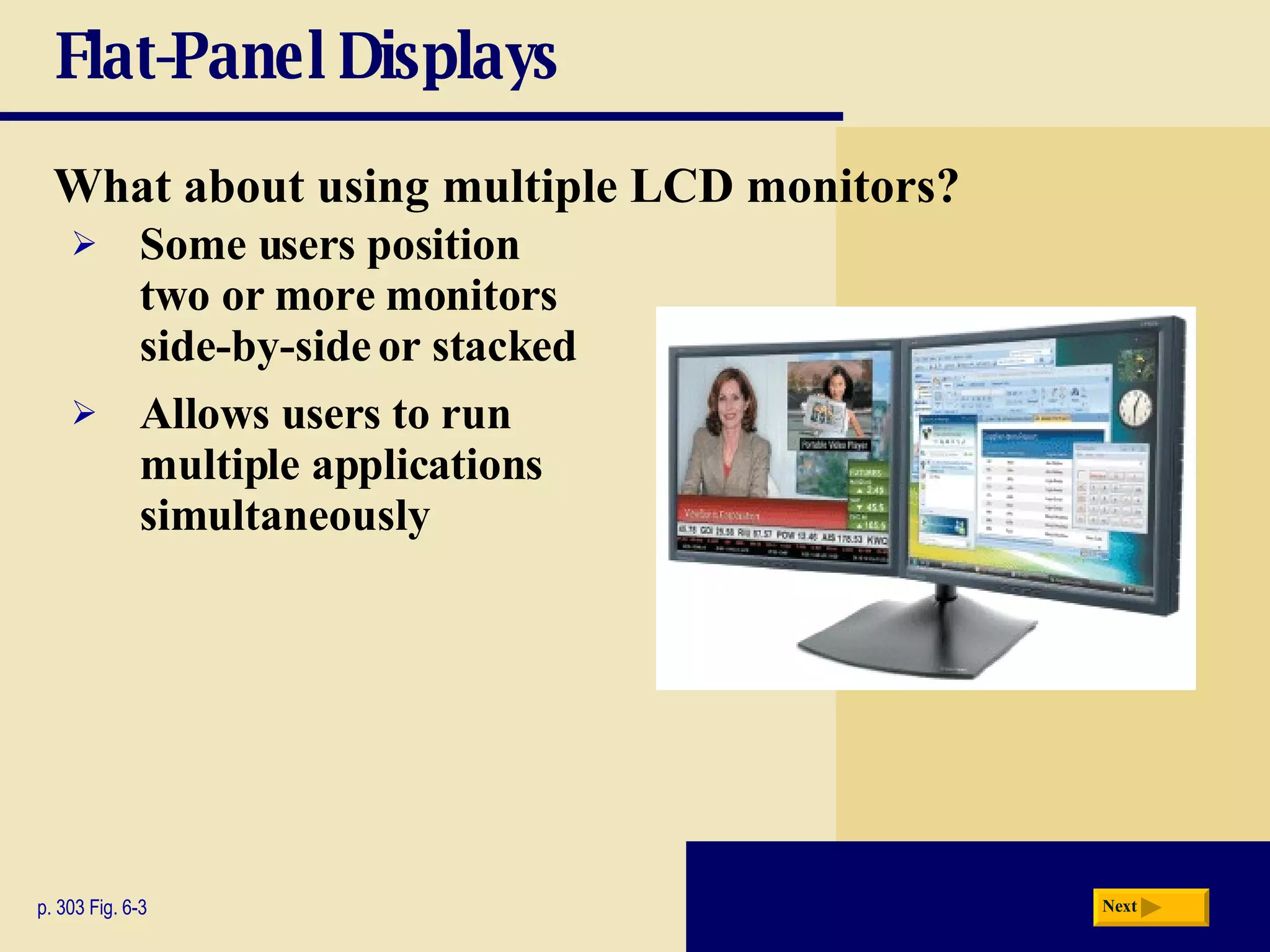 Flat-Panel Displays What about using multiple LCD monitors? p. 303 Fig. 6-3 Some users position two or more monitors side-by-side or stacked Allows users to run multiple applications simultaneously Next 