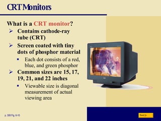 CRT Monitors What is a   CRT monitor ? p. 308 Fig. 6-10 Contains   cathode-ray  tube (CRT) Screen coated with tiny dots of phosphor material Each dot consists of a red, blue, and green phosphor Common sizes are 15, 17, 19, 21, and 22 inches Viewable size is diagonal measurement of actual viewing area Next 