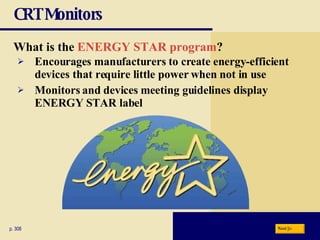 CRT Monitors What is the   ENERGY STAR program ? p. 308 Encourages manufacturers to create energy-efficient devices that require little power when not in use Monitors and devices meeting guidelines display ENERGY STAR label Next 