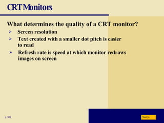 CRT Monitors What determines the quality of a CRT monitor? p. 309 Screen resolution Refresh rate is speed at which monitor redraws images on screen Text created with a smaller dot pitch is easier to read Next 
