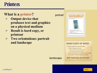 Printers What is a   printer ? p. 310 Fig. 6-11 Output device that produces text and graphics on a physical medium Result is   hard copy, or   printout Two orientations:   portrait   and   landscape Next portrait landscape 