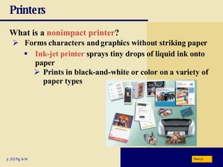 Printers What is a   nonimpact printer ? p. 312 Fig. 6-14 Forms characters and graphics without striking paper Ink-jet printer   sprays tiny drops of liquid ink onto paper Prints in black-and-white or color on a variety of paper types Next 