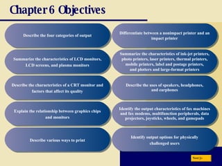 Chapter 6 Objectives Describe the four categories of output Summarize the characteristics of LCD monitors, LCD screens, and plasma monitors Describe the characteristics of a CRT monitor and factors that affect its quality Explain the relationship between graphics chips and monitors Describe various ways to print Summarize the characteristics of ink-jet printers, photo printers, laser printers, thermal printers, mobile printers, label and postage printers, and plotters and large-format printers Describe the uses of speakers, headphones, and earphones Identify the output characteristics of fax machines and fax modems, multifunction peripherals, data projectors, joysticks, wheels, and gamepads Identify output options for physically challenged users Differentiate between a nonimpact printer and an impact printer Next 